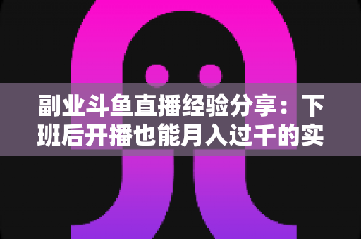 副业斗鱼直播经验分享：下班后开播也能月入过千的实战指南
