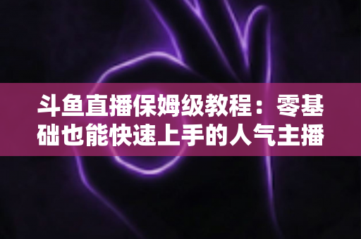 斗鱼直播保姆级教程:零基础也能快速上手的人气主播养成攻略 斗鱼直播保姆级教程:零基础也能快速上手的人气主播养成攻略