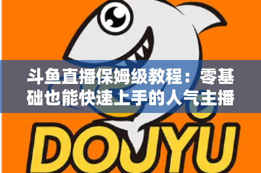 斗鱼直播保姆级教程:零基础也能快速上手的人气主播养成攻略 斗鱼直播保姆级教程:零基础也能快速上手的人气主播养成攻略