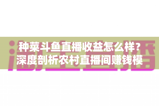 种菜斗鱼直播收益怎么样?深度剖析农村直播间赚钱模式与实战增收指南 种菜斗鱼直播收益怎么样?深度剖析农村直播间赚钱模式与实战增收指南