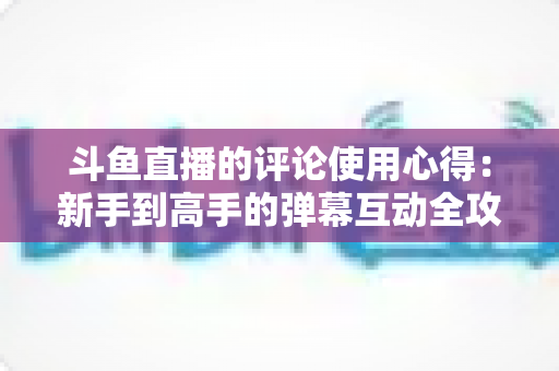 斗鱼直播的评论使用心得:新手到高手的弹幕互动全攻略 斗鱼直播的评论使用心得:新手到高手的弹幕互动全攻略
