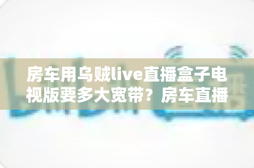 房车用乌贼live直播盒子电视版要多大宽带?房车直播网络需求全攻略 房车用乌贼live直播盒子电视版要多大宽带?房车直播网络需求全攻略