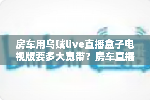 房车用乌贼live直播盒子电视版要多大宽带？房车直播网络需求全攻略