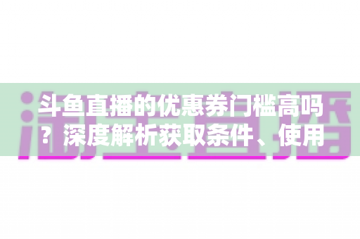斗鱼直播的优惠券门槛高吗?深度解析获取条件、使用规则与省钱技巧 斗鱼直播的优惠券门槛高吗?深度解析获取条件、使用规则与省钱技巧