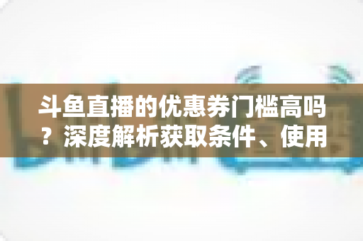 斗鱼直播的优惠券门槛高吗?深度解析获取条件、使用规则与省钱技巧 斗鱼直播的优惠券门槛高吗?深度解析获取条件、使用规则与省钱技巧