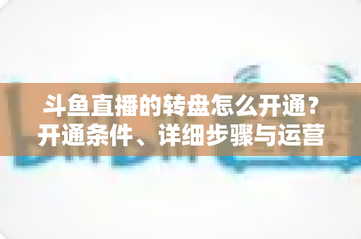 斗鱼直播的转盘怎么开通？开通条件、详细步骤与运营技巧全解析