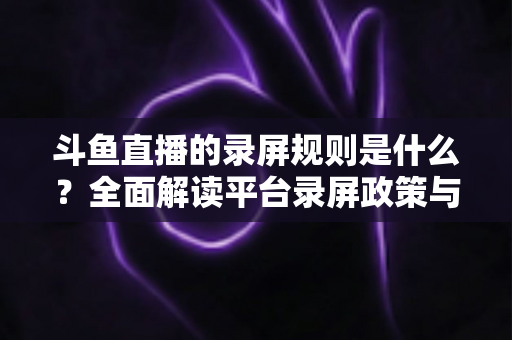 斗鱼直播的录屏规则是什么？全面解读平台录屏政策与合规操作指南