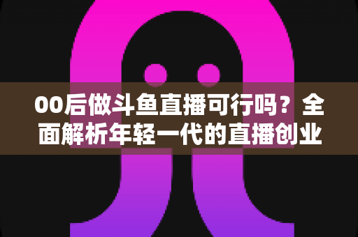 00后做斗鱼直播可行吗?全面解析年轻一代的直播创业机遇与挑战 00后做斗鱼直播可行吗?全面解析年轻一代的直播创业机遇与挑战