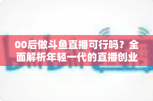 00后做斗鱼直播可行吗?全面解析年轻一代的直播创业机遇与挑战 00后做斗鱼直播可行吗?全面解析年轻一代的直播创业机遇与挑战