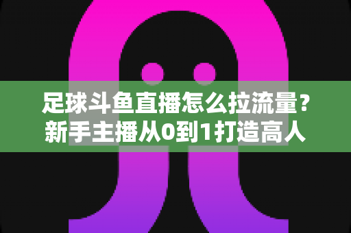 足球斗鱼直播怎么拉流量?新手主播从0到1打造高人气足球直播间的实战引流全攻略 足球斗鱼直播怎么拉流量?新手主播从0到1打造高人气足球直播间的实战引流全攻略