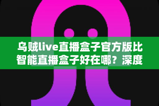 乌贼live直播盒子官方版比智能直播盒子好在哪?深度解析官方版的核心优势与选购指南 乌贼live直播盒子官方版比智能直播盒子好在哪?深度解析官方版的核心优势与选购指南