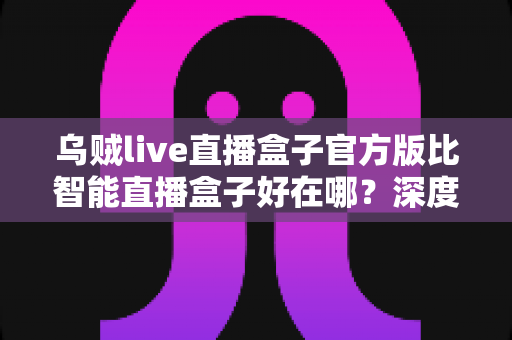 乌贼live直播盒子官方版比智能直播盒子好在哪？深度解析官方版的核心优势与选购指南