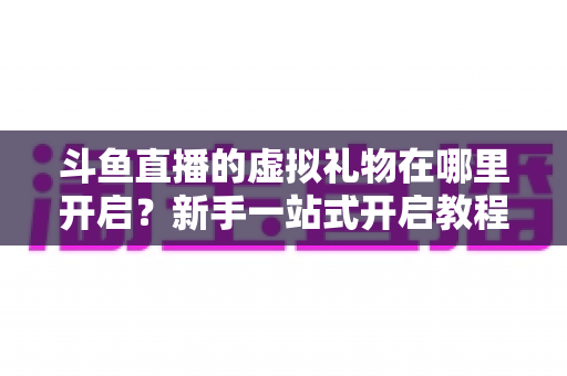 斗鱼直播的虚拟礼物在哪里开启?新手一站式开启教程与实用指南详解 斗鱼直播的虚拟礼物在哪里开启?新手一站式开启教程与实用指南详解