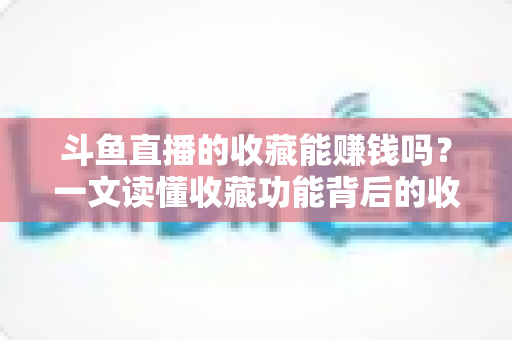 斗鱼直播的收藏能赚钱吗？一文读懂收藏功能背后的收益真相与变现逻辑