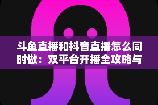 斗鱼直播和抖音直播怎么同时做:双平台开播全攻略与实用技巧指南 斗鱼直播和抖音直播怎么同时做:双平台开播全攻略与实用技巧指南