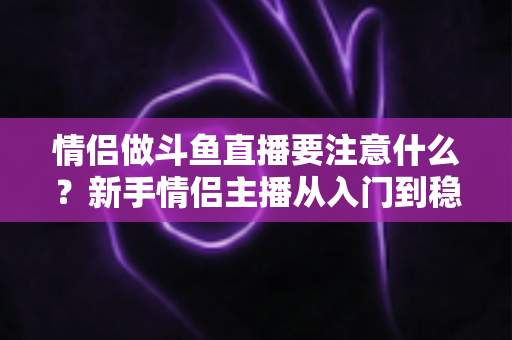 情侣做斗鱼直播要注意什么?新手情侣主播从入门到稳妥运营的完整指南 情侣做斗鱼直播要注意什么?新手情侣主播从入门到稳妥运营的完整指南