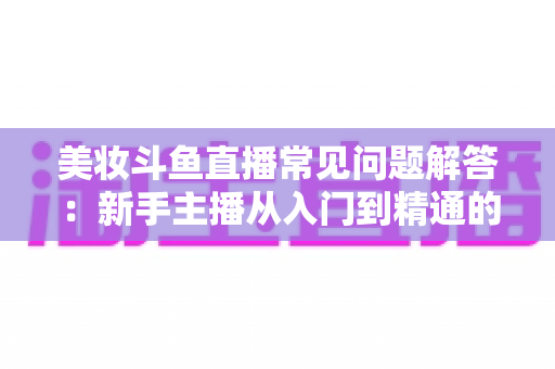 美妆斗鱼直播常见问题解答:新手主播从入门到精通的全方位实战指南 美妆斗鱼直播常见问题解答:新手主播从入门到精通的全方位实战指南