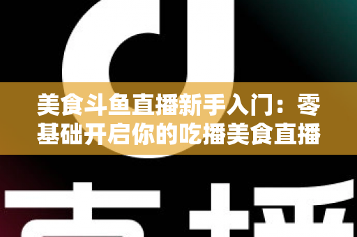 美食斗鱼直播新手入门:零基础开启你的吃播美食直播之路全攻略 美食斗鱼直播新手入门:零基础开启你的吃播美食直播之路全攻略