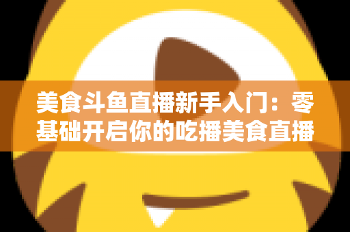 美食斗鱼直播新手入门:零基础开启你的吃播美食直播之路全攻略 美食斗鱼直播新手入门:零基础开启你的吃播美食直播之路全攻略