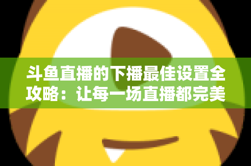 斗鱼直播的下播最佳设置全攻略:让每一场直播都完美收官的实用指南 斗鱼直播的下播最佳设置全攻略:让每一场直播都完美收官的实用指南