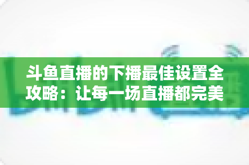 斗鱼直播的下播最佳设置全攻略：让每一场直播都完美收官的实用指南