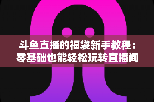 斗鱼直播的福袋新手教程:零基础也能轻松玩转直播间福袋福利的完整攻略 斗鱼直播的福袋新手教程:零基础也能轻松玩转直播间福袋福利的完整攻略