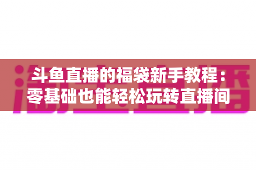 斗鱼直播的福袋新手教程:零基础也能轻松玩转直播间福袋福利的完整攻略 斗鱼直播的福袋新手教程:零基础也能轻松玩转直播间福袋福利的完整攻略