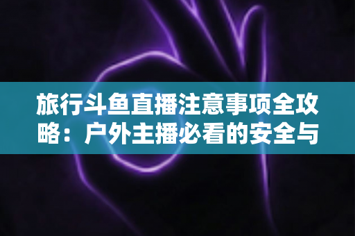 旅行斗鱼直播注意事项全攻略:户外主播必看的安全与涨粉实用指南 旅行斗鱼直播注意事项全攻略:户外主播必看的安全与涨粉实用指南