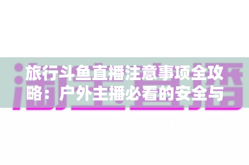 旅行斗鱼直播注意事项全攻略:户外主播必看的安全与涨粉实用指南 旅行斗鱼直播注意事项全攻略:户外主播必看的安全与涨粉实用指南