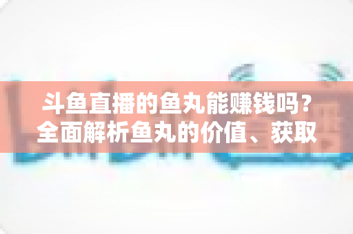 斗鱼直播的鱼丸能赚钱吗？全面解析鱼丸的价值、获取方式与变现真相