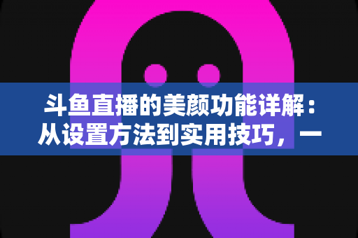 斗鱼直播的美颜功能详解：从设置方法到实用技巧，一篇帮你打造完美镜头形象的完整指南
