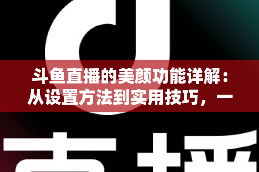 斗鱼直播的美颜功能详解：从设置方法到实用技巧，一篇帮你打造完美镜头形象的完整指南