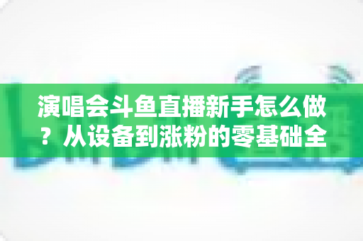 演唱会斗鱼直播新手怎么做?从设备到涨粉的零基础全攻略 演唱会斗鱼直播新手怎么做?从设备到涨粉的零基础全攻略