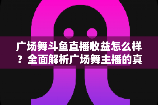 广场舞斗鱼直播收益怎么样?全面解析广场舞主播的真实收入与赚钱技巧 广场舞斗鱼直播收益怎么样?全面解析广场舞主播的真实收入与赚钱技巧