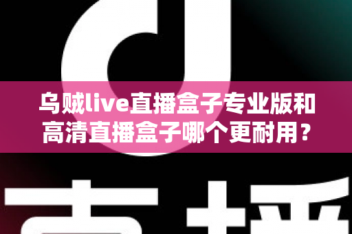 乌贼live直播盒子专业版和高清直播盒子哪个更耐用？全面解析两大版本的真实使用寿命与选购指南