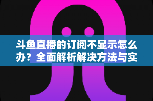 斗鱼直播的订阅不显示怎么办?全面解析解决方法与实用技巧 斗鱼直播的订阅不显示怎么办?全面解析解决方法与实用技巧