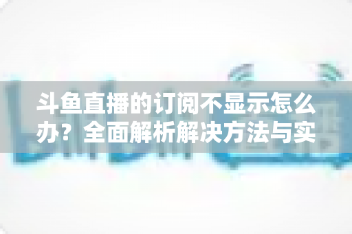 斗鱼直播的订阅不显示怎么办？全面解析解决方法与实用技巧