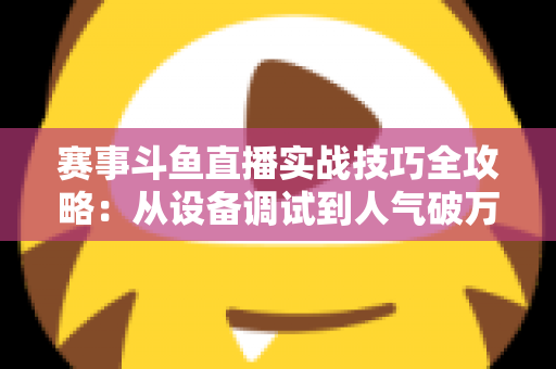 赛事斗鱼直播实战技巧全攻略:从设备调试到人气破万的实战指南,新手主播也能快速上手的赛事直播秘籍 赛事斗鱼直播实战技巧全攻略:从设备调试到人气破万的实战指南,新手主播也能快速上手的赛事直播秘籍