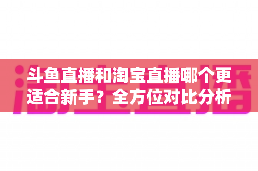 斗鱼直播和淘宝直播哪个更适合新手？全方位对比分析助你选对起步平台