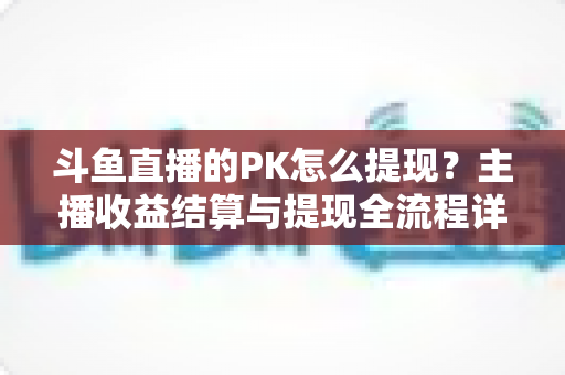 斗鱼直播的PK怎么提现?主播收益结算与提现全流程详解 斗鱼直播的PK怎么提现?主播收益结算与提现全流程详解