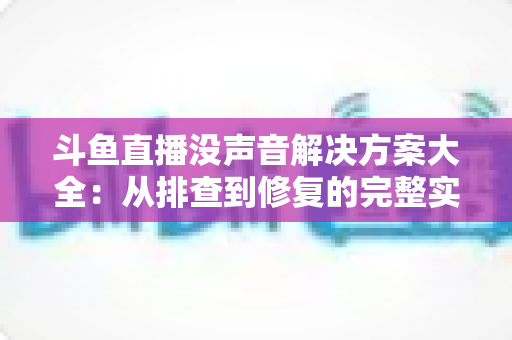 斗鱼直播没声音解决方案大全：从排查到修复的完整实用指南