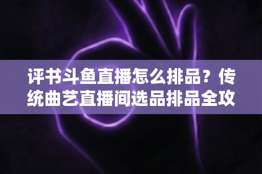 评书斗鱼直播怎么排品？传统曲艺直播间选品排品全攻略