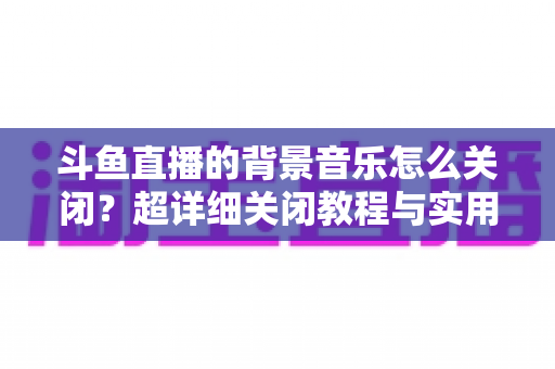 斗鱼直播的背景音乐怎么关闭？超详细关闭教程与实用技巧全攻略