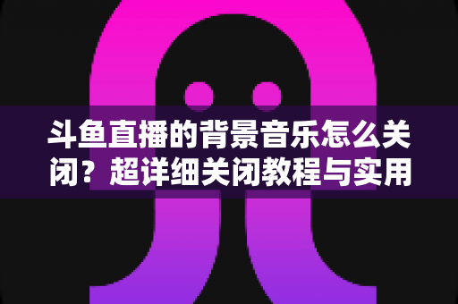 斗鱼直播的背景音乐怎么关闭？超详细关闭教程与实用技巧全攻略