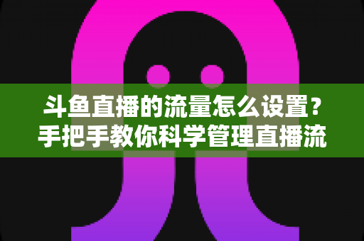 斗鱼直播的流量怎么设置？手把手教你科学管理直播流量，畅看不超支