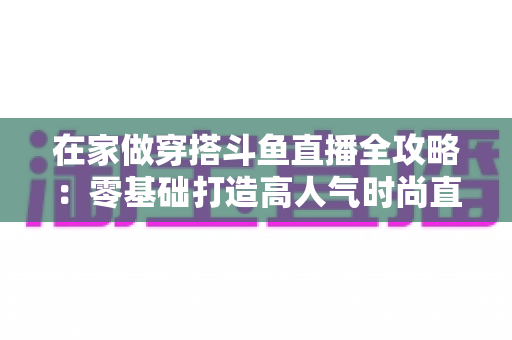 在家做穿搭斗鱼直播全攻略:零基础打造高人气时尚直播间的完整指南 在家做穿搭斗鱼直播全攻略:零基础打造高人气时尚直播间的完整指南
