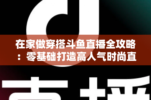 在家做穿搭斗鱼直播全攻略:零基础打造高人气时尚直播间的完整指南 在家做穿搭斗鱼直播全攻略:零基础打造高人气时尚直播间的完整指南