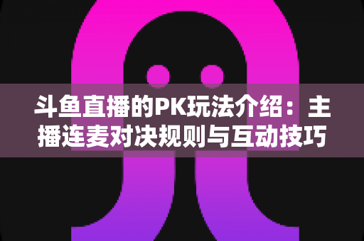 斗鱼直播的PK玩法介绍:主播连麦对决规则与互动技巧全解析 斗鱼直播的PK玩法介绍:主播连麦对决规则与互动技巧全解析
