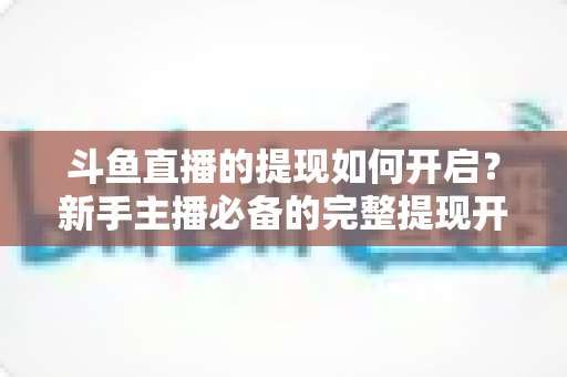 斗鱼直播的提现如何开启?新手主播必备的完整提现开通教程与避坑指南 斗鱼直播的提现如何开启?新手主播必备的完整提现开通教程与避坑指南