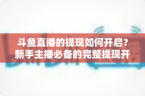斗鱼直播的提现如何开启?新手主播必备的完整提现开通教程与避坑指南 斗鱼直播的提现如何开启?新手主播必备的完整提现开通教程与避坑指南